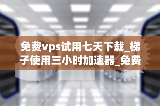 免费vps试用七天下载_梯子使用三小时加速器_免费VPS试用七天下载：探索虚拟专用服务器的无限可能