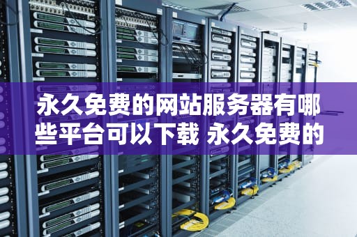 永久免费的网站服务器有哪些平台可以下载 永久免费的网站服务器有哪些平台可以下载软件