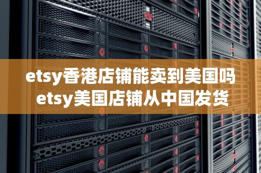 etsy香港店铺能卖到美国吗 etsy美国店铺从中国发货