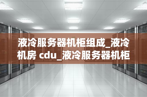 液冷服务器机柜组成_液冷机房 cdu_液冷服务器机柜的组成与应用