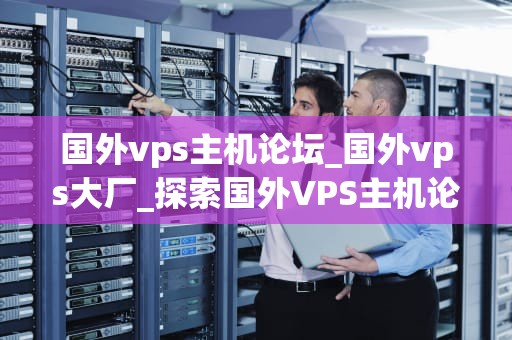 国外vps主机论坛_国外vps大厂_探索国外VPS主机论坛的深度与广度
