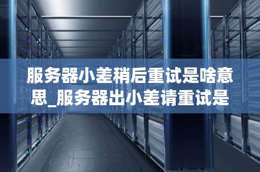 服务器小差稍后重试是啥意思_服务器出小差请重试是什么意思_服务器小差稍后重试的含义及其影响