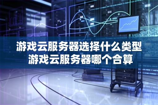 游戏云服务器选择什么类型 游戏云服务器哪个合算