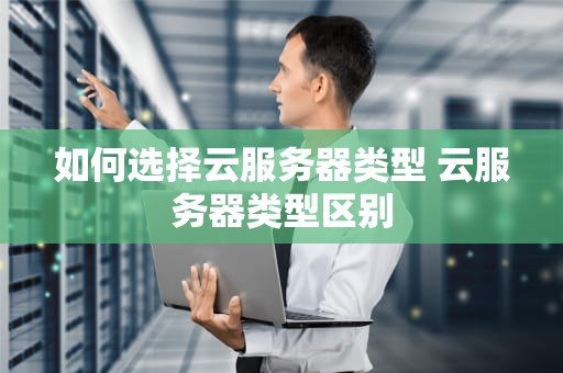 如何选择云服务器类型 云服务器类型区别