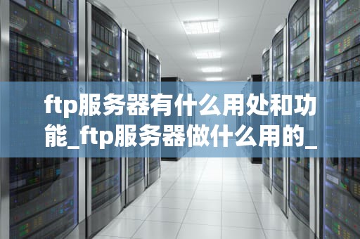 ftp服务器有什么用处和功能_ftp服务器做什么用的_FTP服务器的用处和功能