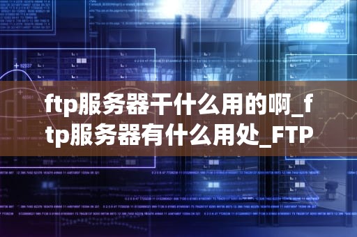 ftp服务器干什么用的啊_ftp服务器有什么用处_FTP服务器的用途及其重要性