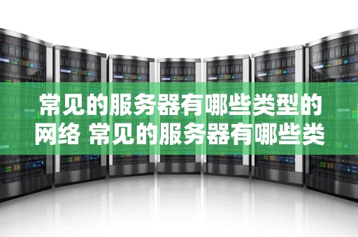 常见的服务器有哪些类型的网络 常见的服务器有哪些类型的网络设备