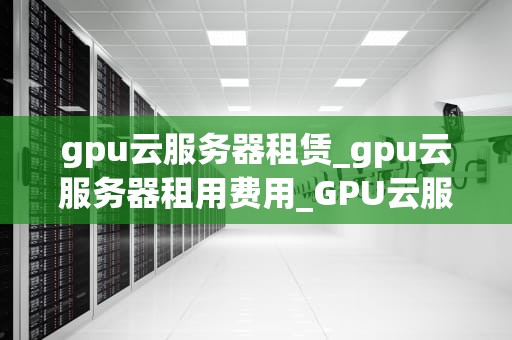 gpu云服务器租赁_gpu云服务器租用费用_GPU云服务器租赁的全面解析