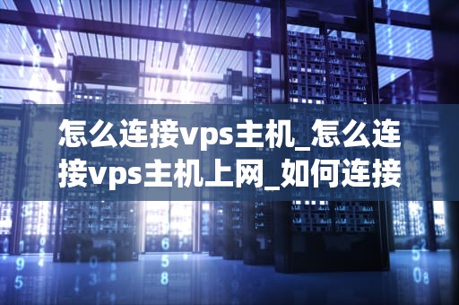 怎么连接vps主机_怎么连接vps主机上网_如何连接VPS主机