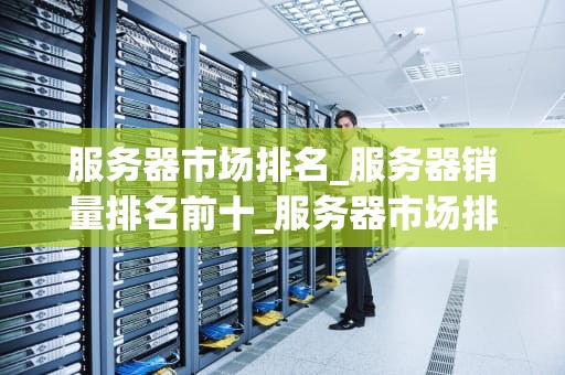 服务器市场排名_服务器销量排名前十_服务器市场排名及其影响因素