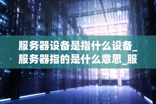 服务器设备是指什么设备_服务器指的是什么意思_服务器设备及其在现代信息技术中的重要性