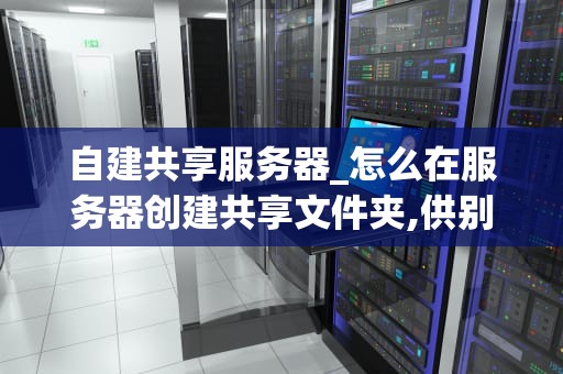 自建共享服务器_怎么在服务器创建共享文件夹,供别人访问_自建共享服务器的全面指南