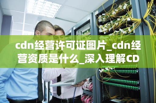cdn经营许可证图片_cdn经营资质是什么_深入理解CDN经营许可证及其图片