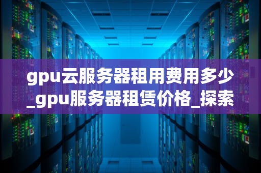gpu云服务器租用费用多少_gpu服务器租赁价格_探索GPU云服务器租用费用及其影响因素