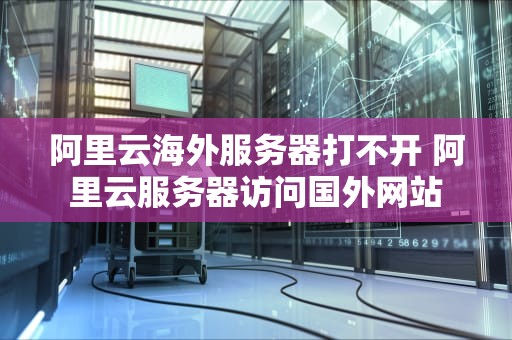 阿里云海外服务器打不开 阿里云服务器访问国外网站