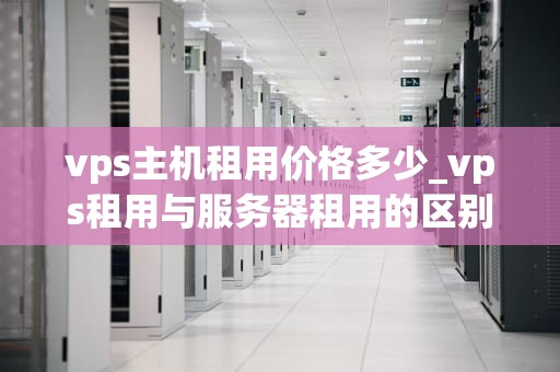 vps主机租用价格多少_vps租用与服务器租用的区别_VPS主机租用价格的影响因素及选择策略