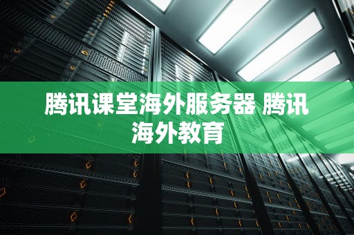 腾讯课堂海外服务器 腾讯海外教育