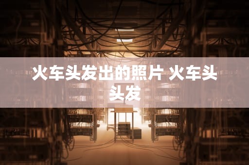 火车头发出的照片 火车头头发