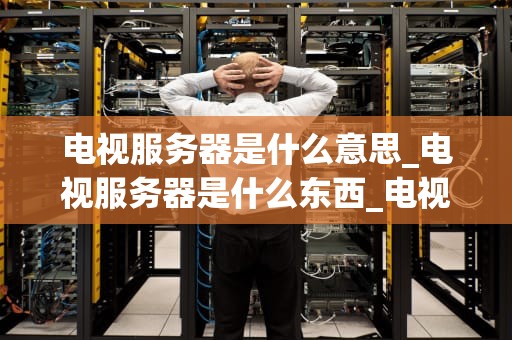 电视服务器是什么意思_电视服务器是什么东西_电视服务器的解析与应用