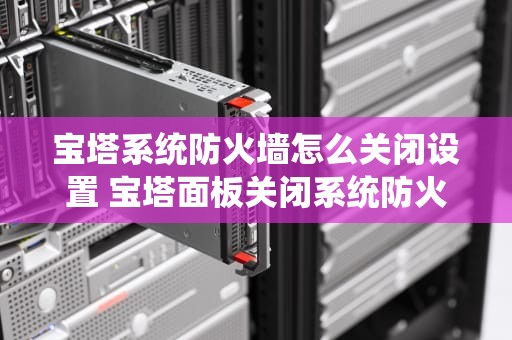 宝塔系统防火墙怎么关闭设置 宝塔面板关闭系统防火墙