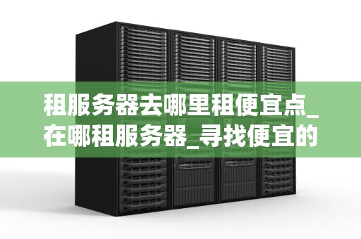 租服务器去哪里租便宜点_在哪租服务器_寻找便宜的服务器租赁服务：一份全面的指南