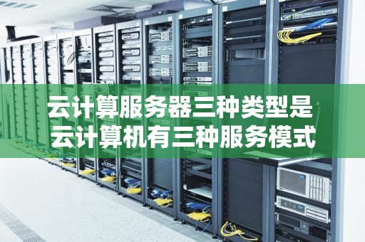 云计算服务器三种类型是 云计算机有三种服务模式