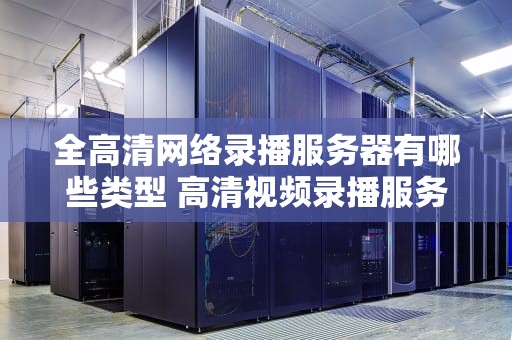 全高清网络录播服务器有哪些类型 高清视频录播服务器器免费
