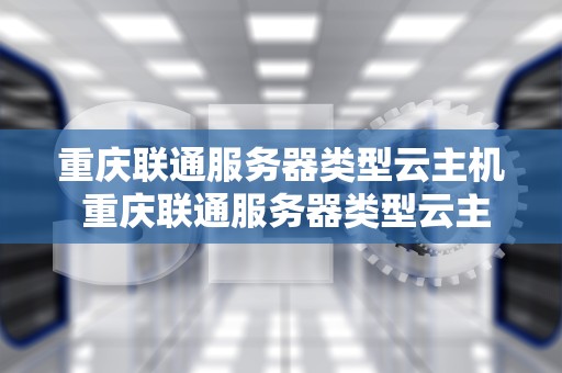 重庆联通服务器类型云主机 重庆联通服务器类型云主机有哪些