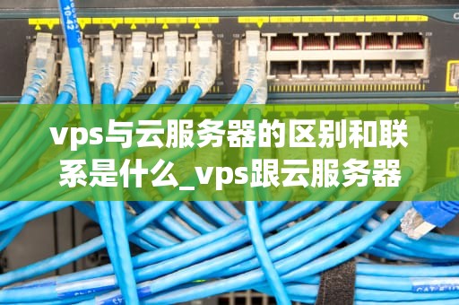 vps与云服务器的区别和联系是什么_vps跟云服务器性能_VPS与云服务器的区别和联系