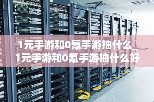 1元手游和0氪手游抽什么_1元手游和0氪手游抽什么好_1元手游与0氪手游的抽卡机制解析
