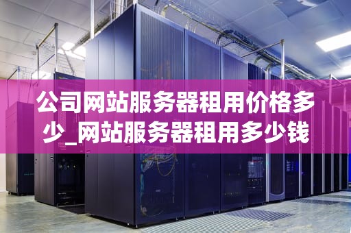 公司网站服务器租用价格多少_网站服务器租用多少钱一年_公司网站服务器租用价格的影响因素及选择策略