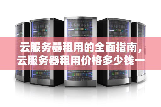 云服务器租用的全面指南，云服务器租用价格多少钱一年