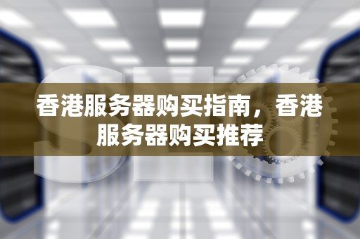 香港服务器购买指南，香港服务器购买推荐