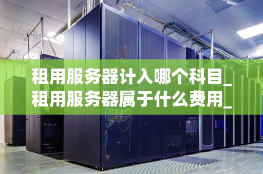 租用服务器计入哪个科目_租用服务器属于什么费用_租用服务器的会计处理与管理