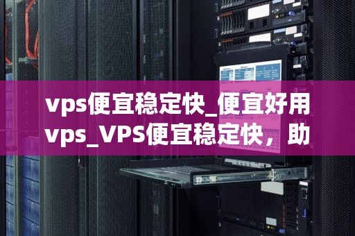 vps便宜稳定快_便宜好用vps_VPS便宜稳定快，助力网站快速成长