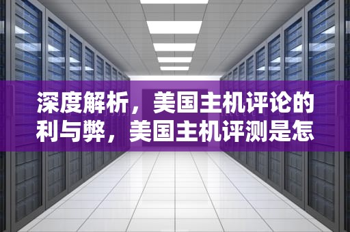 深度解析，美国主机评论的利与弊，美国主机评测是怎么操作的