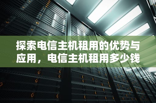 探索电信主机租用的优势与应用，电信主机租用多少钱