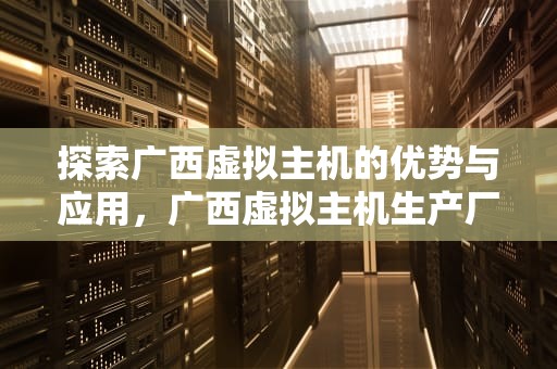 探索广西虚拟主机的优势与应用，广西虚拟主机生产厂家