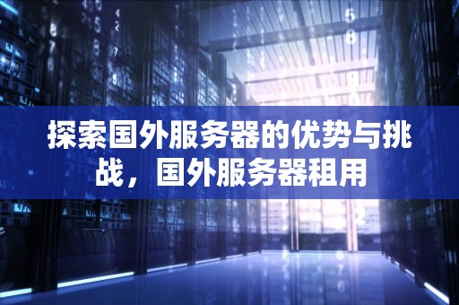 探索国外服务器的优势与挑战，国外服务器租用