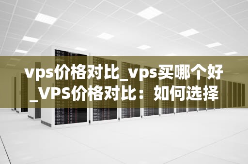 vps价格对比_vps买哪个好_VPS价格对比：如何选择最适合你的虚拟专用服务器
