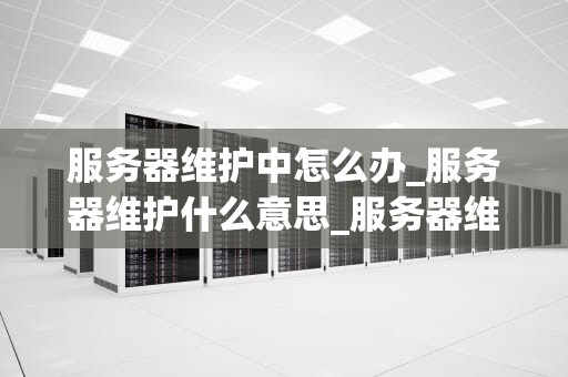 服务器维护中怎么办_服务器维护什么意思_服务器维护中怎么办？