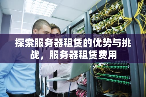 探索服务器租赁的优势与挑战，服务器租赁费用