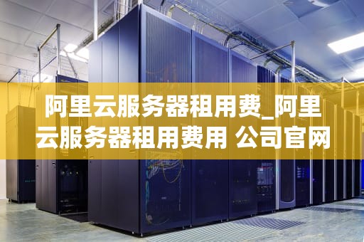 阿里云服务器租用费_阿里云服务器租用费用 公司官网_阿里云服务器租用费的全面解析