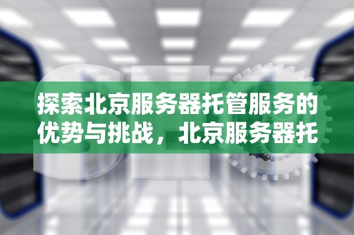 探索北京服务器托管服务的优势与挑战，北京服务器托管机房
