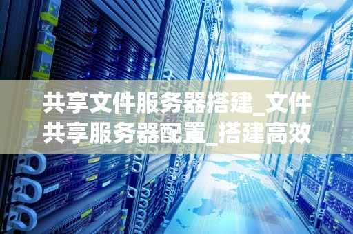共享文件服务器搭建_文件共享服务器配置_搭建高效稳定的共享文件服务器