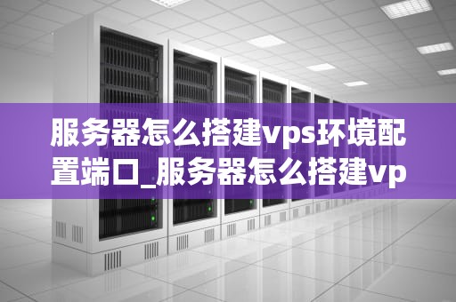 服务器怎么搭建vps环境配置端口_服务器怎么搭建vps环境配置端口命令_服务器搭建VPS环境配置端口的详细步骤