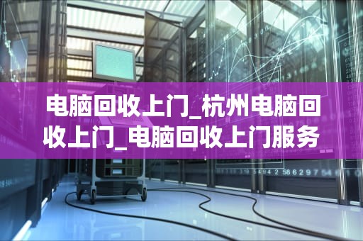 电脑回收上门_杭州电脑回收上门_电脑回收上门服务：环保、便捷与经济