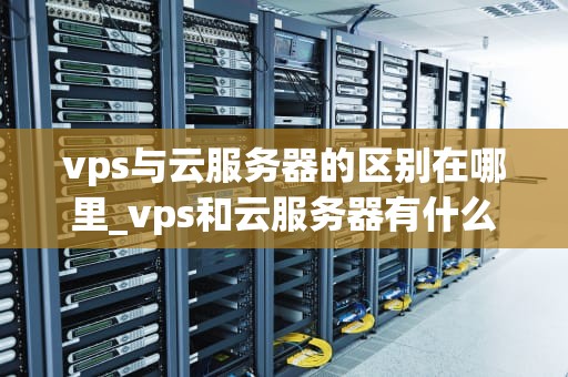 vps与云服务器的区别在哪里_vps和云服务器有什么区别_VPS与云服务器的区别
