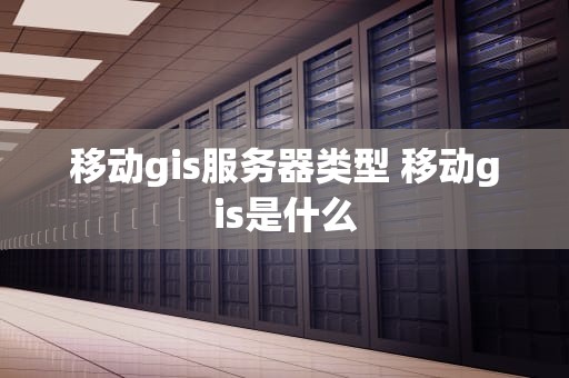 移动gis服务器类型 移动gis是什么
