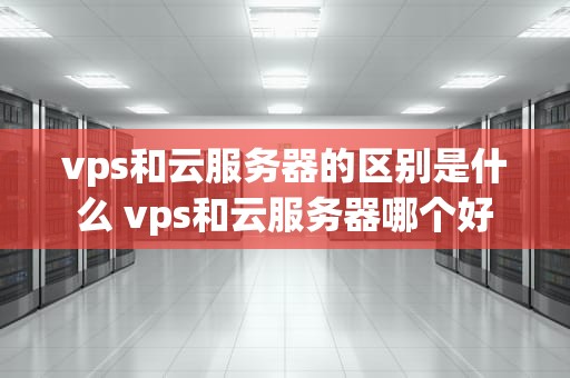 vps和云服务器的区别是什么 vps和云服务器哪个好